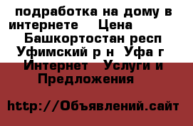 подработка на дому в интернете  › Цена ­ 30 000 - Башкортостан респ., Уфимский р-н, Уфа г. Интернет » Услуги и Предложения   